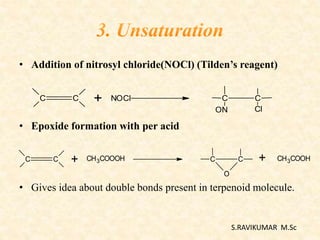 • Addition of nitrosyl chloride(NOCl) (Tilden’s reagent)
• Epoxide formation with per acid
• Gives idea about double bonds present in terpenoid molecule.
C C + NOCl C C
ON Cl
C C + C C
O
CH3COOOH + CH3COOH
S.RAVIKUMAR M.Sc
 
