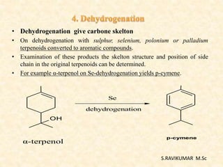 • Dehydrogenation give carbone skelton
• On dehydrogenation with sulphur, selenium, polonium or palladium
terpenoids converted to aromatic compounds.
• Examination of these products the skelton structure and position of side
chain in the original terpenoids can be determined.
• For example α-terpenol on Se-dehydrogenation yields p-cymene.
OH
Se
dehydrogenation
α-terpenol
p-cymene
S.RAVIKUMAR M.Sc
 