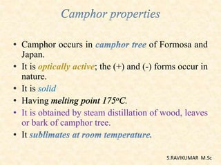 • Camphor occurs in of Formosa and
Japan.
• It is optically active; the (+) and (-) forms occur in
nature.
• It is solid
• Having .
• It is obtained by steam distillation of wood, leaves
or bark of camphor tree.
• It
S.RAVIKUMAR M.Sc
 