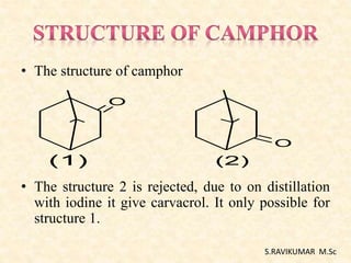 • The structure of camphor
• The structure 2 is rejected, due to on distillation
with iodine it give carvacrol. It only possible for
structure 1.
O
O
(1) (2)
S.RAVIKUMAR M.Sc
 