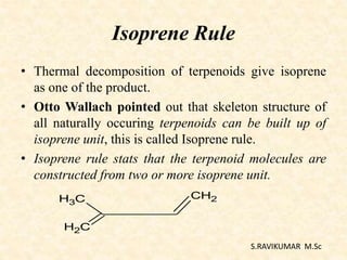 Isoprene Rule
• Thermal decomposition of terpenoids give isoprene
as one of the product.
• Otto Wallach pointed out that skeleton structure of
all naturally occuring terpenoids can be built up of
isoprene unit, this is called Isoprene rule.
• Isoprene rule stats that the terpenoid molecules are
constructed from two or more isoprene unit.
S.RAVIKUMAR M.Sc
CH3
CH2
CH2
 