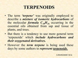TERPENOIDS
• The term ‘terpene’ was originally employed to
describe a mixture of isomeric hydrocarbons of
the molecular formula C10H16 occurring in the
essential oils obtained from sap and tissue of
plants, and trees.
• But there is a tendency to use more general term
‘terpenoids’ which include hydrocarbons and
their oxygenated derivatives.
• However the term terpene is being used these
days by some authors to represent terpenoids.
S.RAVIKUMAR M.Sc
 