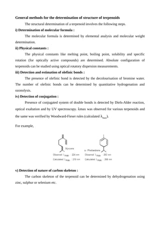 General methods for the determination of structure of terpenoids
The structural determination of a terpenoid involves the following steps.
i) Determination of molecular formula :
The molecular formula is determined by elemental analysis and molecular weight
determination.
ii) Physical constants :
The physical constants like melting point, boiling point, solubility and specific
rotation (for optically active compounds) are determined. Absolute configuration of
terpenoids can be studied using optical rotatory dispersion measurements.
iii) Detection and estimation of olefinic bonds :
The presence of olefinic bond is detected by the decolourisation of bromine water.
The number of olefinic bonds can be determined by quantitative hydrogenation and
ozonolysis.
iv) Detection of conjugation :
Presence of conjugated system of double bonds is detected by Diels-Alder reaction,
optical exaltation and by UV spectroscopy. max was observed for various terpenoids and
the same was verified by Woodward-Fieser rules (calculated max
).
For example,
v) Detection of nature of carbon skeleton :
The carbon skeleton of the terpenoid can be determined by dehydrogenation using
zinc, sulphur or selenium etc.
 
