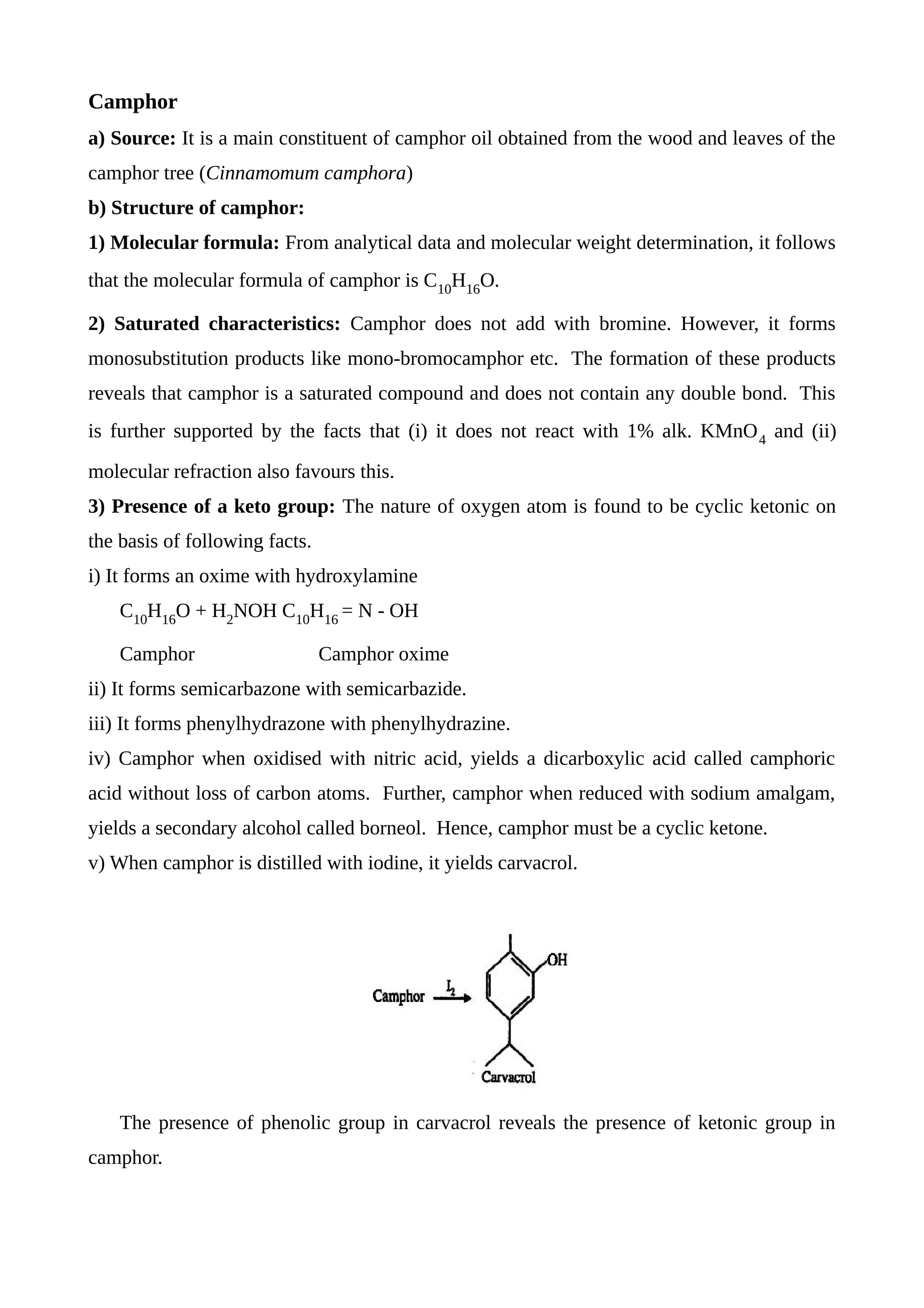 Camphor
a) Source: It is a main constituent of camphor oil obtained from the wood and leaves of the
camphor tree (Cinnamomum camphora)
b) Structure of camphor:
1) Molecular formula: From analytical data and molecular weight determination, it follows
that the molecular formula of camphor is C10
H16
O.
2) Saturated characteristics: Camphor does not add with bromine. However, it forms
monosubstitution products like mono-bromocamphor etc. The formation of these products
reveals that camphor is a saturated compound and does not contain any double bond. This
is further supported by the facts that (i) it does not react with 1% alk. KMnO4
and (ii)
molecular refraction also favours this.
3) Presence of a keto group: The nature of oxygen atom is found to be cyclic ketonic on
the basis of following facts.
i) It forms an oxime with hydroxylamine
C10
H16
O + H2
NOH C10
H16
= N - OH
Camphor Camphor oxime
ii) It forms semicarbazone with semicarbazide.
iii) It forms phenylhydrazone with phenylhydrazine.
iv) Camphor when oxidised with nitric acid, yields a dicarboxylic acid called camphoric
acid without loss of carbon atoms. Further, camphor when reduced with sodium amalgam,
yields a secondary alcohol called borneol. Hence, camphor must be a cyclic ketone.
v) When camphor is distilled with iodine, it yields carvacrol.
The presence of phenolic group in carvacrol reveals the presence of ketonic group in
camphor.
 