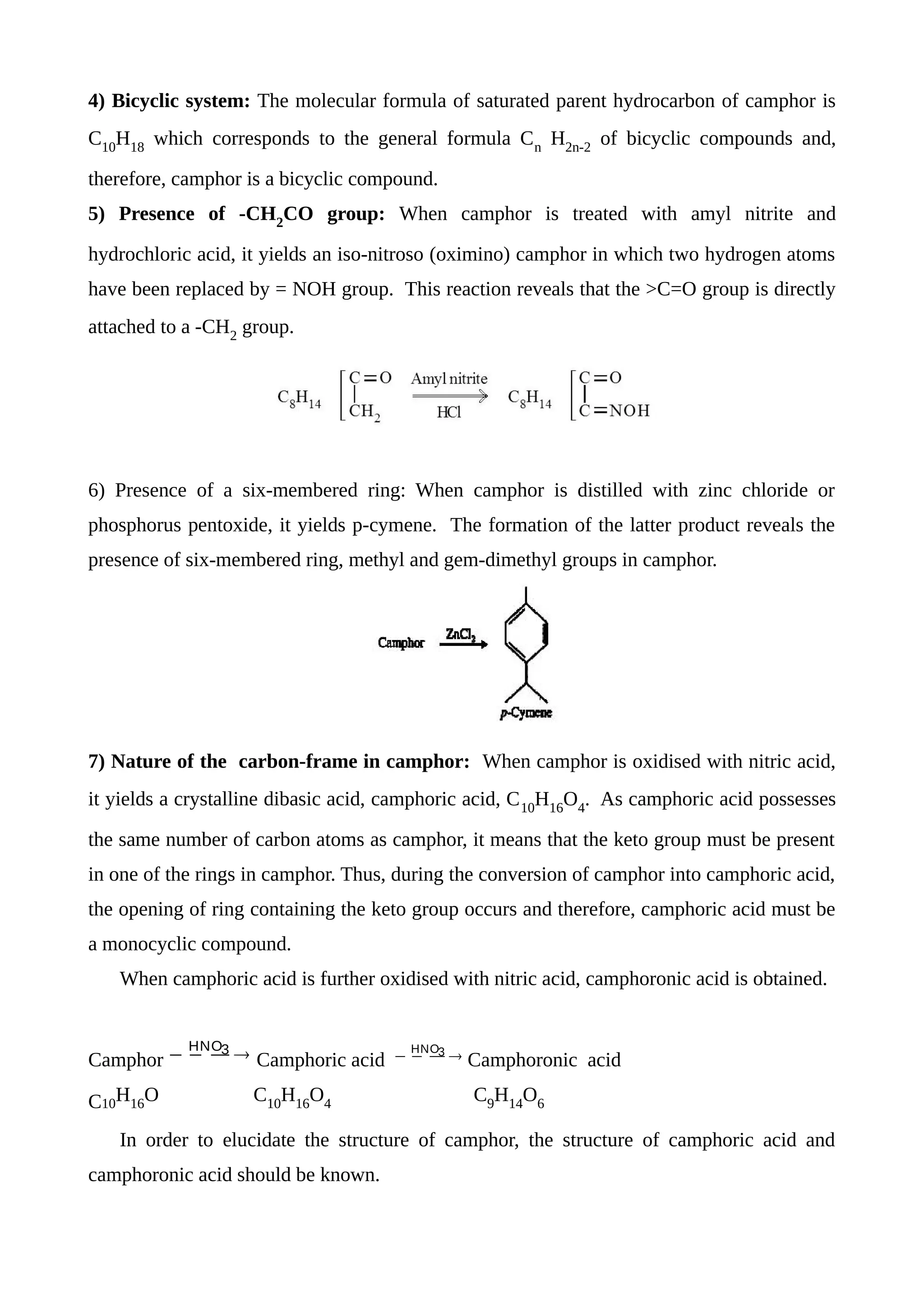 4) Bicyclic system: The molecular formula of saturated parent hydrocarbon of camphor is
C10
H18
which corresponds to the general formula Cn
H2n-2
of bicyclic compounds and,
therefore, camphor is a bicyclic compound.
5) Presence of -CH2
CO group: When camphor is treated with amyl nitrite and
hydrochloric acid, it yields an iso-nitroso (oximino) camphor in which two hydrogen atoms
have been replaced by = NOH group. This reaction reveals that the >C=O group is directly
attached to a -CH2
group.
6) Presence of a six-membered ring: When camphor is distilled with zinc chloride or
phosphorus pentoxide, it yields p-cymene. The formation of the latter product reveals the
presence of six-membered ring, methyl and gem-dimethyl groups in camphor.
7) Nature of the carbon-frame in camphor: When camphor is oxidised with nitric acid,
it yields a crystalline dibasic acid, camphoric acid, C10
H16
O4
. As camphoric acid possesses
the same number of carbon atoms as camphor, it means that the keto group must be present
in one of the rings in camphor. Thus, during the conversion of camphor into camphoric acid,
the opening of ring containing the keto group occurs and therefore, camphoric acid must be
a monocyclic compound.
When camphoric acid is further oxidised with nitric acid, camphoronic acid is obtained.
Camphor   3HNO
Camphoric acid   3HNO
Camphoronic acid
C10
H16
O C10
H16
O4
C9
H14
O6
In order to elucidate the structure of camphor, the structure of camphoric acid and
camphoronic acid should be known.
 