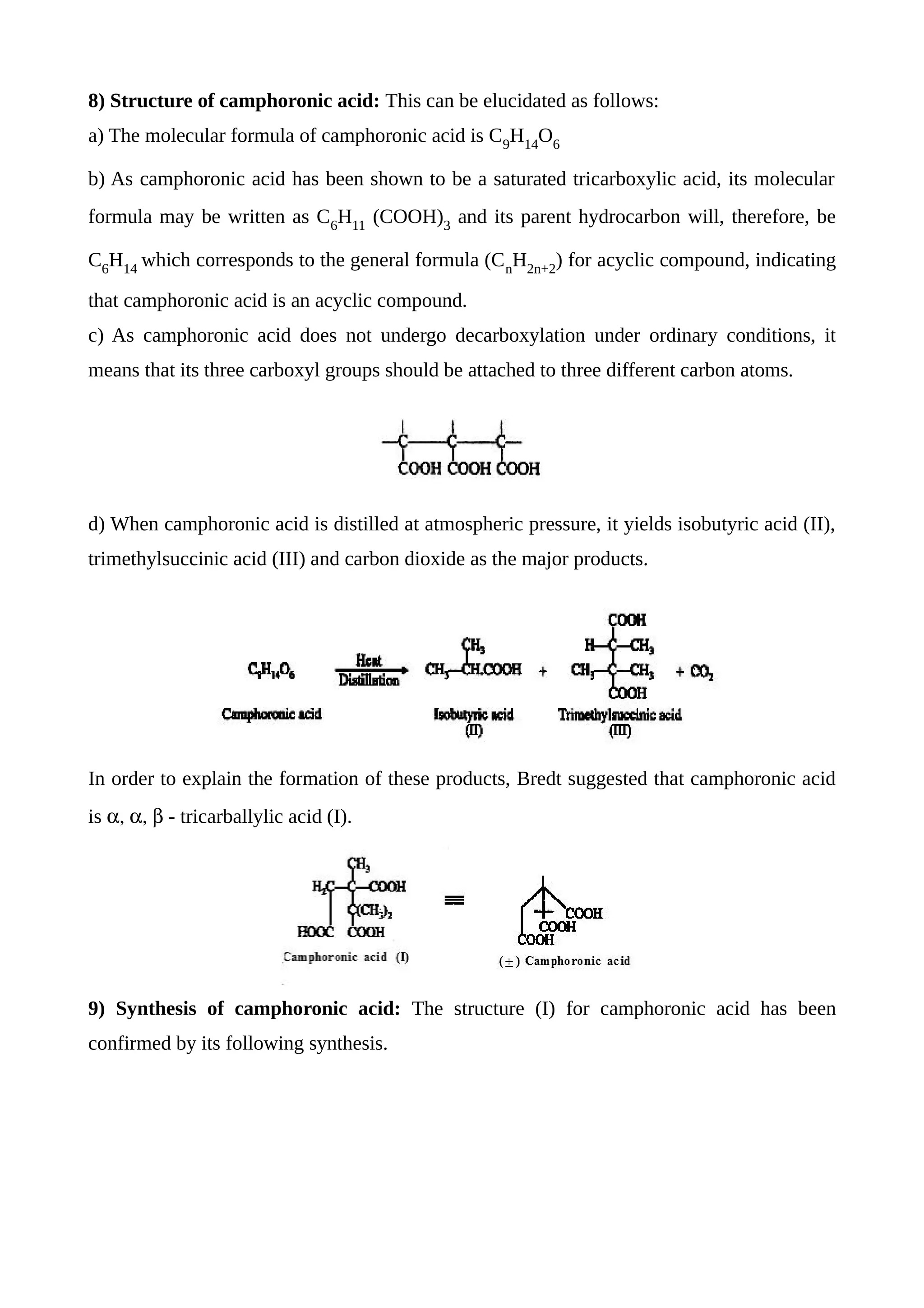 8) Structure of camphoronic acid: This can be elucidated as follows:
a) The molecular formula of camphoronic acid is C9
H14
O6
b) As camphoronic acid has been shown to be a saturated tricarboxylic acid, its molecular
formula may be written as C6
H11
(COOH)3
and its parent hydrocarbon will, therefore, be
C6
H14
which corresponds to the general formula (Cn
H2n+2
) for acyclic compound, indicating
that camphoronic acid is an acyclic compound.
c) As camphoronic acid does not undergo decarboxylation under ordinary conditions, it
means that its three carboxyl groups should be attached to three different carbon atoms.
d) When camphoronic acid is distilled at atmospheric pressure, it yields isobutyric acid (II),
trimethylsuccinic acid (III) and carbon dioxide as the major products.
In order to explain the formation of these products, Bredt suggested that camphoronic acid
is  - tricarballylic acid (I).
9) Synthesis of camphoronic acid: The structure (I) for camphoronic acid has been
confirmed by its following synthesis.
 