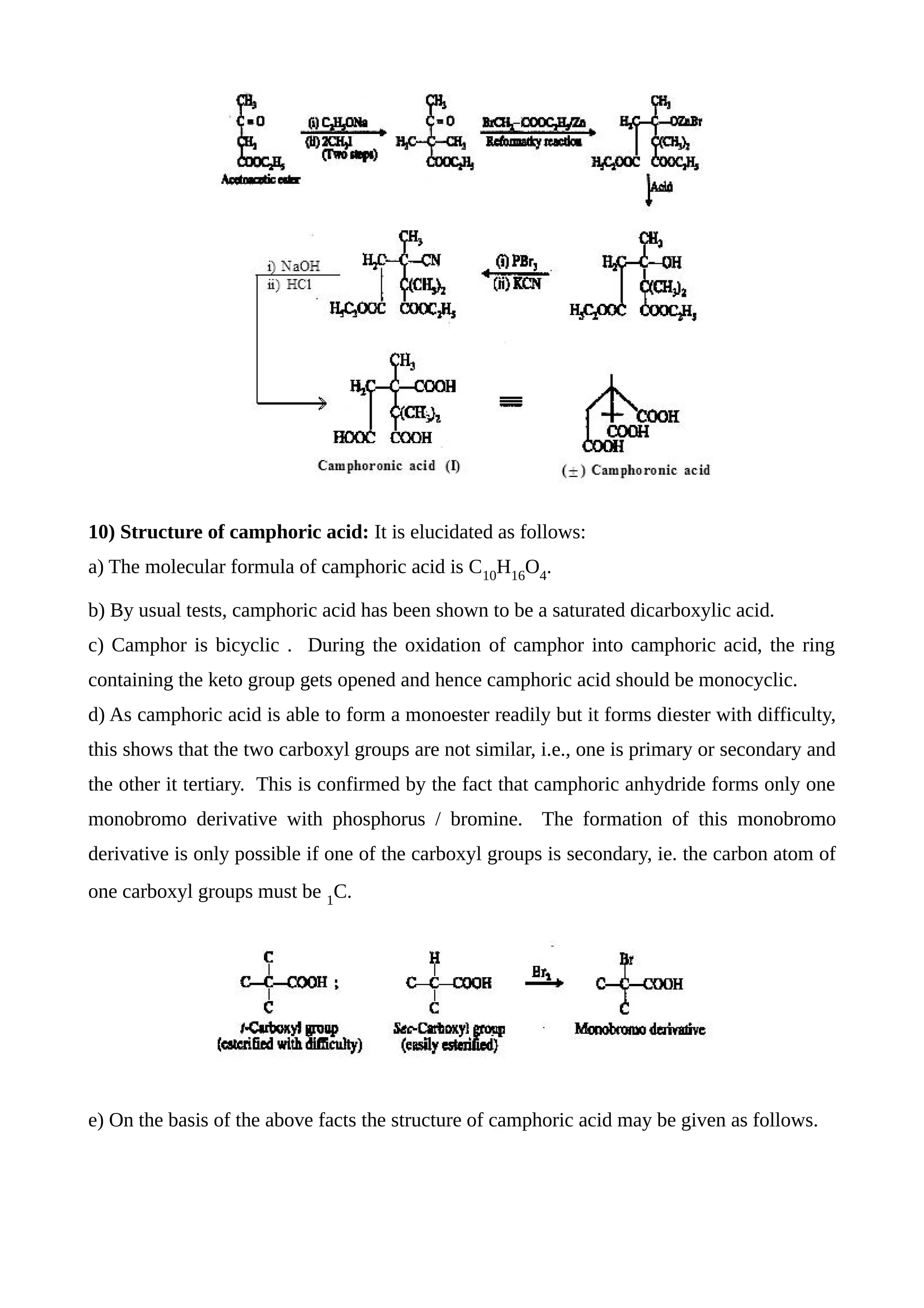 10) Structure of camphoric acid: It is elucidated as follows:
a) The molecular formula of camphoric acid is C10
H16
O4
.
b) By usual tests, camphoric acid has been shown to be a saturated dicarboxylic acid.
c) Camphor is bicyclic . During the oxidation of camphor into camphoric acid, the ring
containing the keto group gets opened and hence camphoric acid should be monocyclic.
d) As camphoric acid is able to form a monoester readily but it forms diester with difficulty,
this shows that the two carboxyl groups are not similar, i.e., one is primary or secondary and
the other it tertiary. This is confirmed by the fact that camphoric anhydride forms only one
monobromo derivative with phosphorus / bromine. The formation of this monobromo
derivative is only possible if one of the carboxyl groups is secondary, ie. the carbon atom of
one carboxyl groups must be 1
C.
e) On the basis of the above facts the structure of camphoric acid may be given as follows.
 