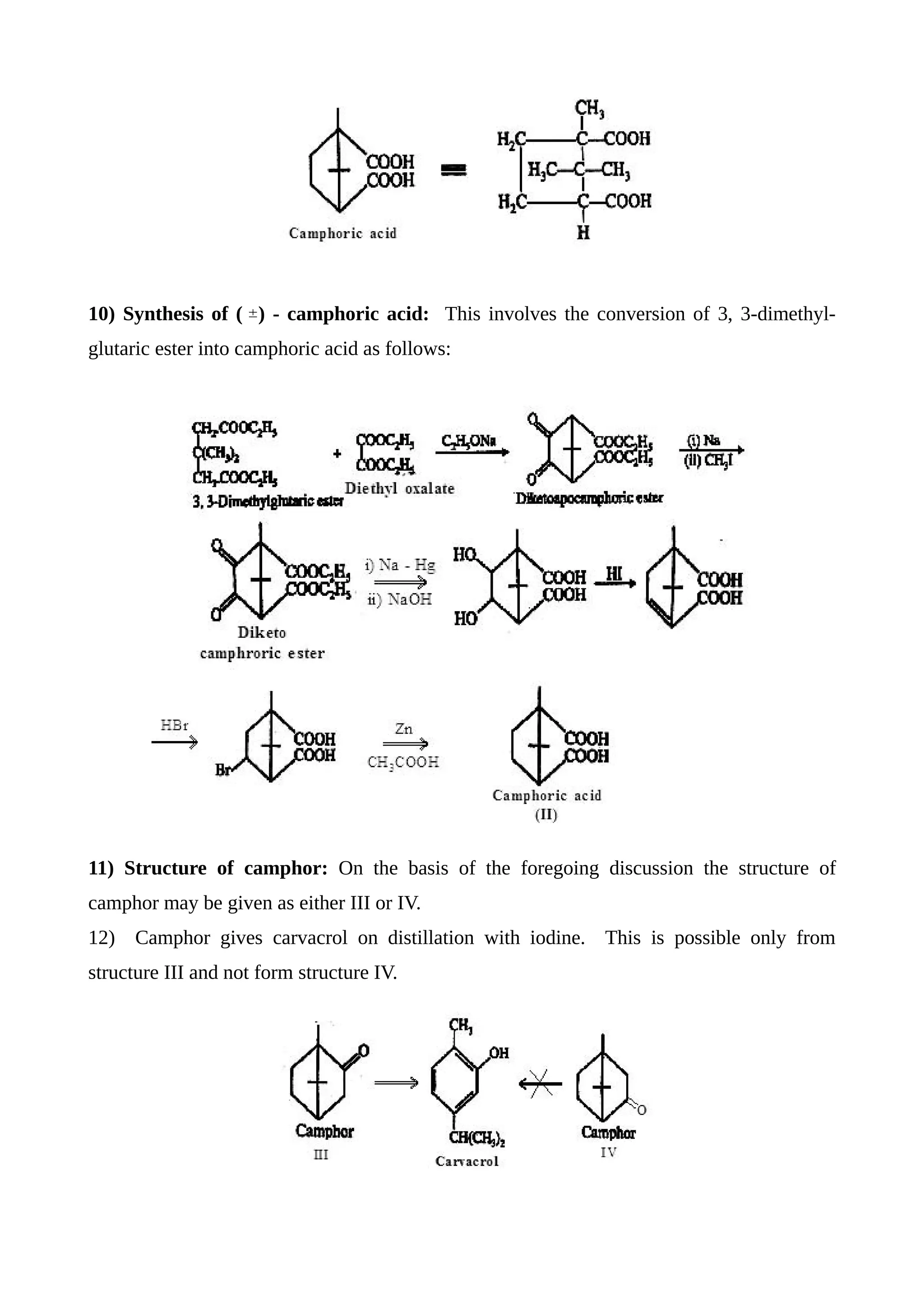 10) Synthesis of ( ) - camphoric acid: This involves the conversion of 3, 3-dimethyl-
glutaric ester into camphoric acid as follows:
11) Structure of camphor: On the basis of the foregoing discussion the structure of
camphor may be given as either III or IV.
12) Camphor gives carvacrol on distillation with iodine. This is possible only from
structure III and not form structure IV.
 