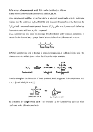 8) Structure of camphoronic acid: This can be elucidated as follows:
a) The molecular formula of camphoronic acid is C9
H14
O6
b) As camphoronic acid has been shown to be a saturated tricarboxylic acid, its molecular
formula may be written as C6
H11
(COOH)3
and its parent hydrocarbon will, therefore, be
C6
H14
which corresponds to the general formula (Cn
H2n+2
) for acyclic compound, indicating
that camphoronic acid is an acyclic compound.
c) As camphoronic acid does not undergo decarboxylation under ordinary conditions, it
means that its three carboxyl groups should be attached to three different carbon atoms.
d) When camphoronic acid is distilled at atmospheric pressure, it yields isobutyric acid (II),
trimethylsuccinic acid (III) and carbon dioxide as the major products.
In order to explain the formation of these products, Bredt suggested that camphoronic acid
is  - tricarballylic acid (I).
9) Synthesis of camphoronic acid: The structure (I) for camphoronic acid has been
confirmed by its following synthesis.
 