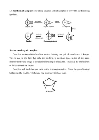 13) Synthesis of camphor: The above structure (III) of camphor is proved by the following
synthesis.
Stereochemistry of camphor
Camphor has two dissimilar chiral centres but only one pair of enantiomers is known.
This is due to the fact that only the cis-form is possible; trans fusion of the gem-
dimethylmethylene bridge to the cyclohexane ring is impossible. Thus only the enantiomers
of the cis-isomer are known.
Camphor and its derivatives exist in the boat conformation. Since the gem-dimethyl
bridge must be cis, the cyclohexane ring must have the boat form.
 