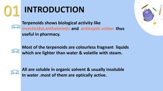 Terpenoids shows biological activity like
insecticidal,anthelmintic and antiseptic action thus
useful in pharmacy.
01 INTRODUCTION
Most of the terpenoids are colourless fragnant liquids
which are lighter than water & volatile with steam.
All are soluble in organic solvent & usually insoluble
In water .most of them are optically active.
 