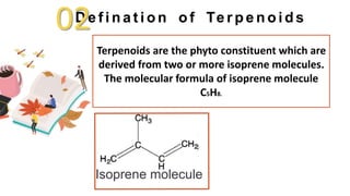 D e f i n a t i o n o f Te r p e n o i d s
Terpenoids are the phyto constituent which are
derived from two or more isoprene molecules.
The molecular formula of isoprene molecule
C5H8.
Isoprene molecule
02
 