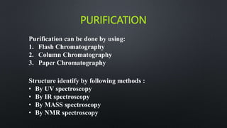 PURIFICATION
Purification can be done by using:
1. Flash Chromatography
2. Column Chromatography
3. Paper Chromatography
Structure identify by following methods :
• By UV spectroscopy
• By IR spectroscopy
• By MASS spectroscopy
• By NMR spectroscopy
 