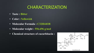 CHARACTERIZATION
• Taste : Bitter
• Color : Yellowish
• Molecular Formula : C32H44O8
• Molecular weight : 556.696 g/mol
• Chemical structure of cucurbitacin :
 