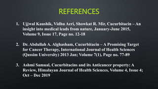 REFERENCES
1. Ujjwal Kaushik, Vidhu Aeri, Showkat R. Mir, Cucurbitacin – An
insight into medical leads from nature, January-June 2015,
Volume 9, Issue 17, Page no. 12-18
2. Dr. Abdullah A. Alghasham, Cucurbitacin – A Promising Target
for Cancer Therapy, International Journal of Health Sciences
(Qassim University) 2013 Jan; Volume 7(1), Page no. 77-89
3. Ashmi Samual, Cucurbitacins and its Anticancer property: A
Review, Himalayan Journal of Health Sciences, Volume 4, Issue 4;
Oct – Dec 2019
 
