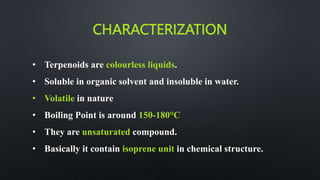 CHARACTERIZATION
• Terpenoids are colourless liquids.
• Soluble in organic solvent and insoluble in water.
• Volatile in nature
• Boiling Point is around 150-180°C
• They are unsaturated compound.
• Basically it contain isoprene unit in chemical structure.
 