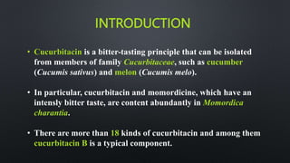 INTRODUCTION
• Cucurbitacin is a bitter-tasting principle that can be isolated
from members of family Cucurbitaceae, such as cucumber
(Cucumis sativus) and melon (Cucumis melo).
• In particular, cucurbitacin and momordicine, which have an
intensly bitter taste, are content abundantly in Momordica
charantia.
• There are more than 18 kinds of cucurbitacin and among them
cucurbitacin B is a typical component.
 