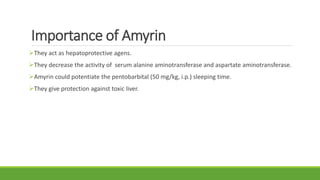 Importance of Amyrin
They act as hepatoprotective agens.
They decrease the activity of serum alanine aminotransferase and aspartate aminotransferase.
Amyrin could potentiate the pentobarbital (50 mg/kg, i.p.) sleeping time.
They give protection against toxic liver.
 