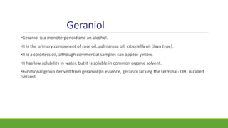 Geraniol
▪Geraniol is a monoterpenoid and an alcohol.
▪It is the primary component of rose oil, palmarosa oil, citronella oil (Java type).
▪It is a colorless oil, although commercial samples can appear yellow.
▪It has low solubility in water, but it is soluble in common organic solvent.
▪Functional group derived from geraniol (In essence, geraniol lacking the terminal- OH) is called
Geranyl.
 