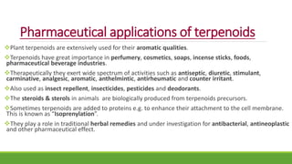 Pharmaceutical applications of terpenoids
Plant terpenoids are extensively used for their aromatic qualities.
Terpenoids have great importance in perfumery, cosmetics, soaps, incense sticks, foods,
pharmaceutical beverage industries.
Therapeutically they exert wide spectrum of activities such as antiseptic, diuretic, stimulant,
carminative, analgesic, aromatic, anthelmintic, antirheumatic and counter irritant.
Also used as insect repellent, insecticides, pesticides and deodorants.
The steroids & sterols in animals are biologically produced from terpenoids precursors.
Sometimes terpenoids are added to proteins e.g. to enhance their attachment to the cell membrane.
This is known as “Isoprenylation”.
They play a role in traditional herbal remedies and under investigation for antibacterial, antineoplastic
and other pharmaceutical effect.
 