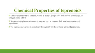 Chemical Properties of teprenoids
Terpinoids are modified terpenes, where in methyl groups have been moved or removed, or
oxygen atoms added.
 Sometimes terpinoids are added to proteins, e.g., to enhance their attachment to the cell
membrane.
The steroids and sterols in animals are biologically produced from terpinoid precursors.
 