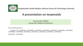 Bangabandhu Sheikh Mujibur Rahman Science & Technology University
A presentation on terpenoids
Presented by group A
Student’s ID: 16PHR001, 16PHR002, 16PHR003, 16PHR004, 16PHR005, 16PHR006, 16PHR007,
16PHR008, 16PHR009, 16PHR010, 16PHR012, 16PHR014, 16PHR015, 16PHR016
16PHR017, 16PHR018
Course Code: PHR253
Course title: Medicinal Chemistry-I
 