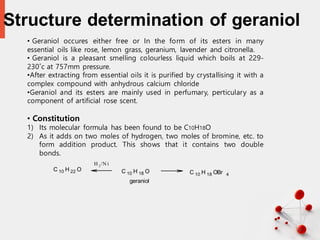 Structure determination of geraniol
10
• Geraniol occures either free or In the form of its esters in many
essential oils like rose, lemon grass, geranium, lavender and citronella.
• Geraniol is a pleasant smelling colourless liquid which boils at 229-
230˚c at 757mm pressure.
•After extracting from essential oils it is purified by crystallising it with a
complex compound with anhydrous calcium chloride
•Geraniol and its esters are mainly used in perfumary, perticulary as a
component of artificial rose scent.
• Constitution
1) Its molecular formula has been found to be C10H18O
2) As it adds on two moles of hydrogen, two moles of bromine, etc. to
form addition product. This shows that it contains two double
bonds.
C 10 H 22 O C 10 H 18 O C 10 H 18 OBr 4
H 2/N i
geraniol
 