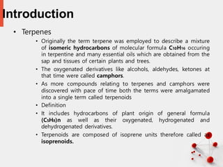 Introduction
• Terpenes
• Originally the term terpene was employed to describe a mixture
of isomeric hydrocarbons of molecular formula C10H16 occuring
in terpentine and many essential oils which are obtained from the
sap and tissues of certain plants and trees.
• The oxygenated derivatives like alcohols, aldehydes, ketones at
that time were called camphors.
• As more compounds relating to terpenes and camphors were
discovered with pace of time both the terms were amalgamated
into a single term called terpenoids
• Definition
• It includes hydrocarbons of plant origin of general formula
(C5H8)n as well as their oxygenated, hydrogenated and
dehydrogenated derivatives.
• Terpenoids are composed of isoprene units therefore called as
isoprenoids.
2
 