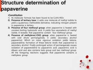 Structure determination of
papaverine
33
•Constitution
1) Its molecular formula has been found to be C20H21NO4
2) Presence of tertiary base: it adds one molecule of methyl iodide to
yield a quaternary methiodide derivative, indicating nitrogen present
in papaverine is tertiary.
3) Presence of four methoxyl group: when papaverine is heated with
constant boiling hydroiodic acid. It yields four equivalents of methyl
iodide. It reveales that papaverine contain four methoxyl group.
4) Presence of methylene(-CH2) group: when papaverine is heated
with cold dilute permanganate, it yields secondary alcohol
papaverinol. Which on more vigorous oxidation yields ketone,
papaveraldine; formation of these ketone revels that papaverinol is
secondary alcohol. Finally prolonged action of permanganate causes
oxidation of papaveraldine to papaverinic acid. papaverinic acid is
dibasic acid and also contains keto group and two methoxyl group.
All the foregoing reactions suggests that papaverine contains a
methylene group.
 