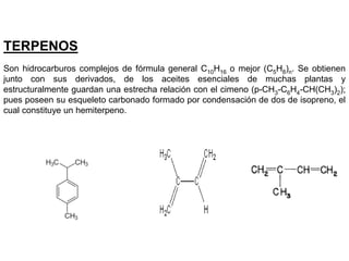 TERPENOS
Son hidrocarburos complejos de fórmula general C10H16 o mejor (C5H8)n. Se obtienen
junto con sus derivados, de los aceites esenciales de muchas plantas y
estructuralmente guardan una estrecha relación con el cimeno (p-CH3-C6H4-CH(CH3)2);
pues poseen su esqueleto carbonado formado por condensación de dos de isopreno, el
cual constituye un hemiterpeno.
 