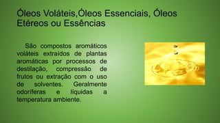 Óleos Voláteis,Óleos Essenciais, Óleos
Etéreos ou Essências
São compostos aromáticos
voláteis extraídos de plantas
aromáticas por processos de
destilação, compressão de
frutos ou extração com o uso
de solventes. Geralmente
odoríferas e líquidas a
temperatura ambiente.
 