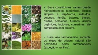 • Seus constituintes variam desde
hidrocarbonetos terpênicos, álcoois
simples e terpênicos, aldeídos,
cetonas, fenóis, ésteres, éteres,
óxidos, peróxidos, furanos, ácidos
orgânicos, lactonas, cumarinas, até
compostos com enxofre.
• Para uso farmacêutico somente
os óleos de origem natural são
permitidos pelas farmacopéias
(exceção – vanilina).
 