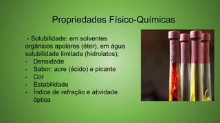 - Solubilidade: em solventes
orgânicos apolares (éter), em água
solubilidade limitada (hidrolatos);
- Densidade
- Sabor: acre (ácido) e picante
- Cor
- Estabilidade
- Índice de refração e atividade
óptica
Propriedades Físico-Químicas
 