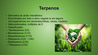 Terpenos
• Derivados do ácido mevalônico
• Encontrados em todo o reino vegetal (e em laguns
microrganismos) em sementes,folhas, raízes, madeira.
• Hidrocarbonetos, múltiplos de 5
• Classificação:
– Hemiterpenos (C5)
– Monoterpenos (C10)
– Sesquiterpenos (C15)
– Diterpenos (C20 – C40)
– Sesterpenos (C25)
– Triterpenos (C30)
 