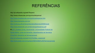 REFERÊNCIAS
http://pt.wikipedia.org/wiki/Terpeno
http://www.infoescola.com/quimica/terpenos/
http://www.brasilescola.com/quimica/terpenos.htm
http://www.biomania.com.br/
http://www.eq.ufrj.br/docentes/danielbarreto/20092/aula
http://www.terpenoil.com.br/tecnologia/terpenos.pdf
Murari ,Anelise Levay, doutoranda- Universidade Federal de
Santa Maria, curso de farmácia, departamento de farmácia
industrial, disciplina de farmacognosia
http://pt.wikipedia.org/wiki/%C3%93leo_essencial
http://www.ebah.com.br/content/ABAAABZhcAE/farmacognosia
 