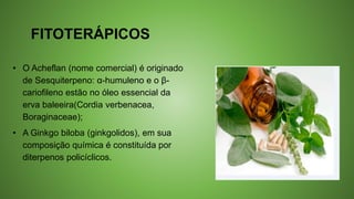 FITOTERÁPICOS
• O Acheflan (nome comercial) é originado
de Sesquiterpeno: α-humuleno e o β-
cariofileno estão no óleo essencial da
erva baleeira(Cordia verbenacea,
Boraginaceae);
• A Ginkgo biloba (ginkgolidos), em sua
composição química é constituída por
diterpenos policíclicos.
 
