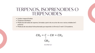 TERPENOS, ISOPRENOIDES O
TERPENOIDES
Lípidos insaponificables
Totalente hidrófobos
Moléculas derivadas de isopreno, formadas a partir de una union de una o varias unidades de 5
carbonos
Molécula de naturaleza hidrocarbonada que responde a la fórmula 2-metil-1,3-butadieno.
ISOPRENO
 