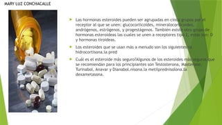  Las hormonas esteroides pueden ser agrupadas en cinco grupos por el
receptor al que se unen: glucocorticoides, mineralocorticoides,
andrógenos, estrógenos, y progestágenos. También existe otro grupo de
hormonas esteroideas las cuales se unen a receptores tipo 2, estas son: D
y hormonas tiroideas.
 Los esteroides que se usan más a menudo son los siguientes:la
hidrocortisona.la pred
 Cuál es el esteroide más seguro?Algunos de los esteroides más seguros que
se recomiendan para los principiantes son Testosterona, Masterone,
Turinabol, Anavar y Dianabol.nisona.la metilprednisolona.la
dexametasona.
MARY LUZ CONCHACALLE
 