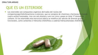 QUE ES UN ESTEROIDE
 Los esteroides son compuestos orgánicos derivados del núcleo del
ciclopentanoperhidrofenantreno o esterano, que se compone de vitaminas y hormonas formando
cuatro anillos fusionados, tres con seis átomos y uno con cinco; posee en total 17 átomos de
carbono. En los esteroides esta estructura básica se modifica por adición de diversos grupos
funcionales, como carbonilos e hidroxilos (hidrófilos) o cadenas hidrocarbonadas (hidrófobas)
ERIKA TUPA MIRANO
 