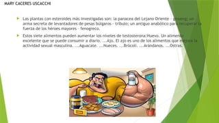  Las plantas con esteroides más investigadas son: la panacea del Lejano Oriente – ginseng; un
arma secreta de levantadores de pesas búlgaros – tríbulo; un antiguo anabólico para recuperar la
fuerza de los héroes mayores – fenogreco.
 Estos siete alimentos pueden aumentar los niveles de testosterona:Huevo. Un alimento
excelente que se puede consumir a diario. ...Ajo. El ajo es uno de los alimentos que mejora la
actividad sexual masculina. ...Aguacate. ...Nueces. ...Brócoli. ...Arándanos. ...Ostras.
MARY CACERES USCACCHI
 