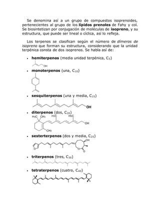 Se denomina así a un grupo de compuestos isoprenoides,
pertenecientes al grupo de los lípidos prenoles de Fahy y col.
Se biosintetizan por conjugación de moléculas de isopreno, y su
estructura, que puede ser lineal o cíclica, así lo refleja.
Los terpenos se clasifican según el número de dímeros de
isopreno que forman su estructura, considerando que la unidad
terpénica consta de dos isoprenos. Se habla así de:
 hemiterpenos (media unidad terpénica, C5)
 monoterpenos (una, C10)
 sesquiterpenos (una y media, C15)
 diterpenos (dos, C20)
 sesterterpenos (dos y media, C25)
 triterpenos (tres, C30)
 tetraterpenos (cuatro, C40)
 