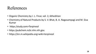 References
• Organic Chemistry by I. L. Finar, vol. 2, 6thedition
• Chemistry of Natural Products by S. V. Bhat, B. A. Nagasampagi and M. Siva
Kumar
• https:/study.com>Terpineol
• https:/pubchem.ncbi.nlm.nih.gov.
• https://en.m.wikipedia.org>wiki>terpineol
18
 
