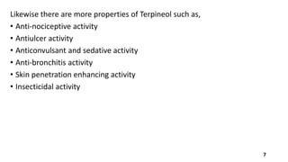Likewise there are more properties of Terpineol such as,
• Anti-nociceptive activity
• Antiulcer activity
• Anticonvulsant and sedative activity
• Anti-bronchitis activity
• Skin penetration enhancing activity
• Insecticidal activity
7
 