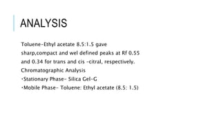 ANALYSIS
Toluene-Ethyl acetate 8.5:1.5 gave
sharp,compact and wel defined peaks at Rf 0.55
and 0.34 for trans and cis –citral, respectively.
Chromatographic Analysis
Stationary Phase- Silica Gel-G
Mobile Phase- Toluene: Ethyl acetate (8.5: 1.5)
 