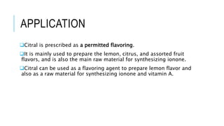 APPLICATION
Citral is prescribed as a permitted flavoring.
It is mainly used to prepare the lemon, citrus, and assorted fruit
flavors, and is also the main raw material for synthesizing ionone.
Citral can be used as a flavoring agent to prepare lemon flavor and
also as a raw material for synthesizing ionone and vitamin A.
 
