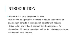 INTRODUCTION
Artemisin is a sesquiterpenoid lactone.
It is known as a powerful medicine to reduce the number of
plasmodium parasite in the blood of patients with malaria.
It is used as a frist-line & second-line drug treatment for
plasmodium falciparum malaria as well as for chloroquineresistant
plasmodium vivax malaria.
 