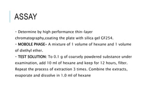 ASSAY
Determine by high performance thin-layer
chromatography,coating the plate with silica gel GF254.
MOBOLE PHASE- A mixture of 1 volume of hexane and 1 volume
of diethyl ether.
TEST SOLUTION: To 0.1 g of coarsely powdered substance under
examination, add 10 ml of hexane and keep for 12 hours, filter.
Repeat the process of extraction 3 times. Combine the extracts,
evaporate and dissolve in 1.0 ml of hexane
 
