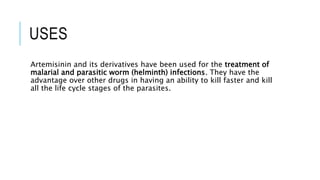 USES
Artemisinin and its derivatives have been used for the treatment of
malarial and parasitic worm (helminth) infections. They have the
advantage over other drugs in having an ability to kill faster and kill
all the life cycle stages of the parasites.
 