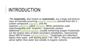 INTRODUCTION
oThe terpenoids, also known as isoprenoids, are a large and diverse
class of naturally occurring organic chemicals derived from the 5-
carbon compound isoprene, and the
isoprene polymers called terpenes. While sometimes used
interchangeably with "terpenes", terpenoids contain
additional functional groups, usually containing oxygen.Terpenoids
are the largest class of plant secondary metabolites, representing
about 60% of known natural products. Terpenoids are colourless
lighter than water with boiling point 150-180 °C. They are optically
active lighter than water but soluble in organic solvents
 