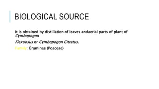 BIOLOGICAL SOURCE
It is obtained by distillation of leaves andaerial parts of plant of
Cymbopogon
Flexuosus or Cymbopogon Citratus.
Family: Graminae (Poaceae)
 